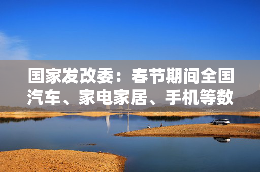 国家发改委：春节期间全国汽车、家电家居、手机等数码产品等以旧换新销售额超过310亿元