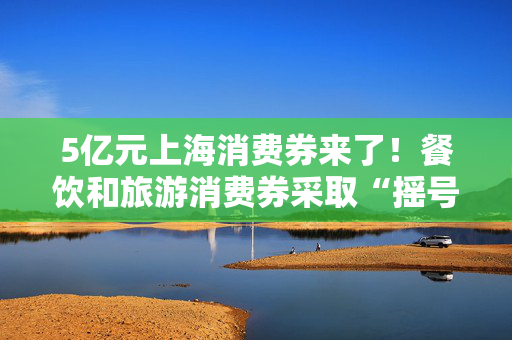 5亿元上海消费券来了！餐饮和旅游消费券采取“摇号中签”模式