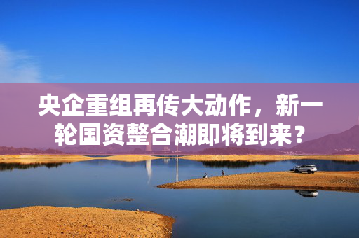 央企重组再传大动作，新一轮国资整合潮即将到来？