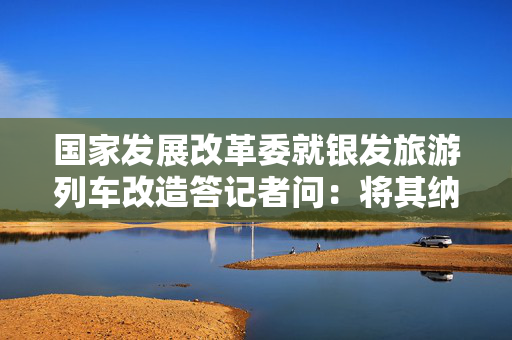 国家发展改革委就银发旅游列车改造答记者问：将其纳入“两新”政策支持范围