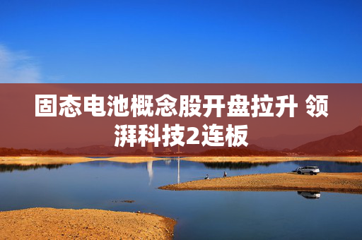 固态电池概念股开盘拉升 领湃科技2连板