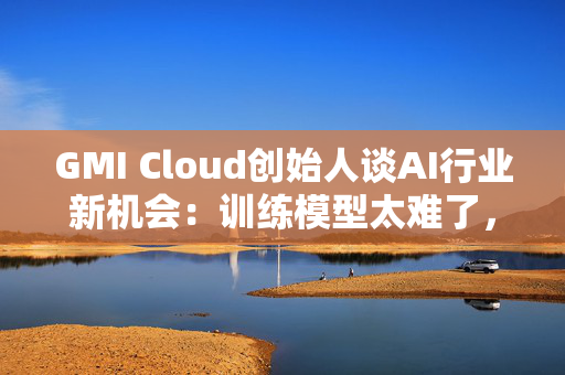 GMI Cloud创始人谈AI行业新机会：训练模型太难了，现在需要特别会落地的人