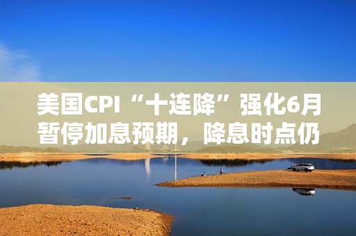 美国CPI“十连降”强化6月暂停加息预期，降息时点仍待观察