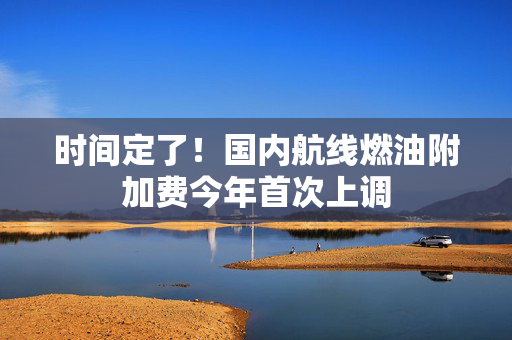 时间定了！国内航线燃油附加费今年首次上调