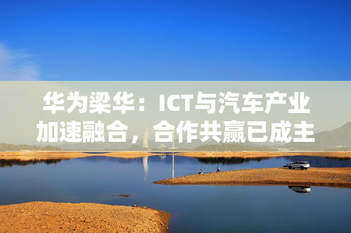 华为梁华：ICT与汽车产业加速融合，合作共赢已成主要趋势 第1张