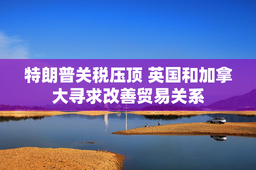 特朗普关税压顶 英国和加拿大寻求改善贸易关系 第1张