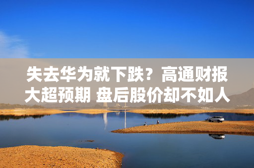 失去华为就下跌？高通财报大超预期 盘后股价却不如人意