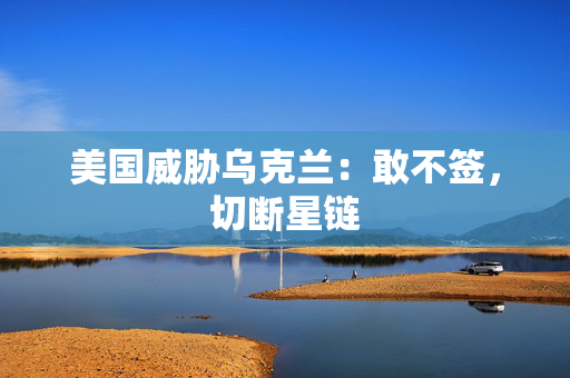 美国威胁乌克兰：敢不签，切断星链
