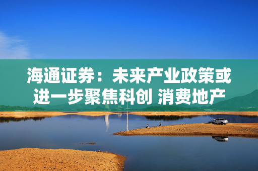 海通证券：未来产业政策或进一步聚焦科创 消费地产、安全等也受重视