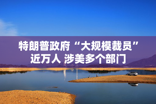 特朗普政府“大规模裁员”近万人 涉美多个部门