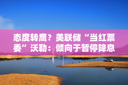 态度转鹰？美联储“当红票委”沃勒：倾向于暂停降息，直到通胀恢复下降