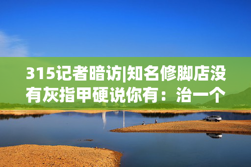 315记者暗访|知名修脚店没有灰指甲硬说你有：治一个收费680元 办卡打8.8折