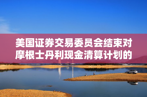 美国证券交易委员会结束对摩根士丹利现金清算计划的调查，未采取任何执法行动
