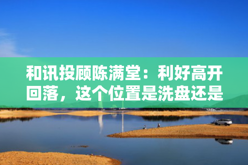 和讯投顾陈满堂：利好高开回落，这个位置是洗盘还是出货？