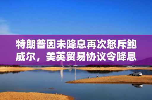 特朗普因未降息再次怒斥鲍威尔，美英贸易协议令降息押注降温
