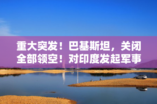 重大突发！巴基斯坦，关闭全部领空！对印度发起军事行动