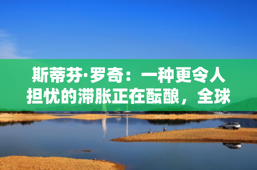 斯蒂芬·罗奇：一种更令人担忧的滞胀正在酝酿，全球衰退风险增加