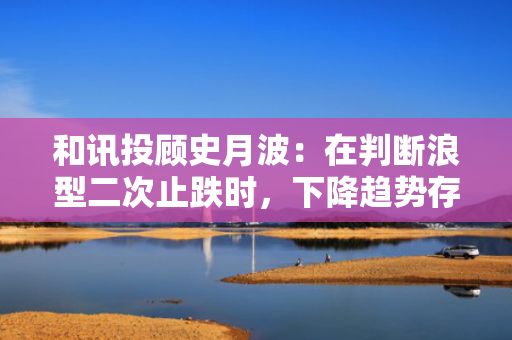 和讯投顾史月波：在判断浪型二次止跌时，下降趋势存在两种可能