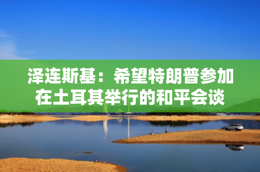 泽连斯基：希望特朗普参加在土耳其举行的和平会谈