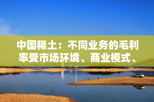 中国稀土：不同业务的毛利率受市场环境、商业模式、营销结构等因素综合影响