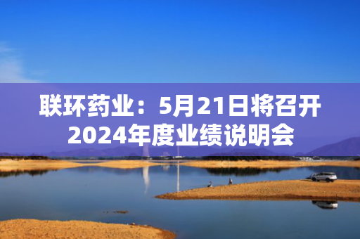 联环药业：5月21日将召开2024年度业绩说明会
