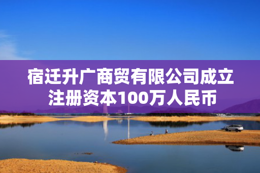 宿迁升广商贸有限公司成立 注册资本100万人民币