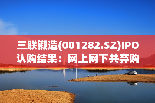 三联锻造(001282.SZ)IPO认购结果：网上网下共弃购38.698万股