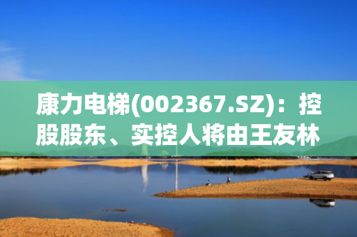 康力电梯(002367.SZ)：控股股东、实控人将由王友林变更为朱美娟