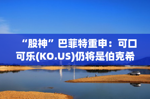 “股神”巴菲特重申：可口可乐(KO.US)仍将是伯克希尔核心持股