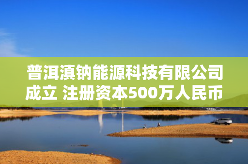 普洱滇钠能源科技有限公司成立 注册资本500万人民币