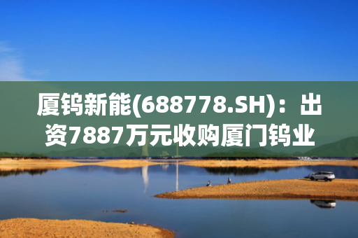 厦钨新能(688778.SH)：出资7887万元收购厦门钨业海沧分公司二次资源制造部相关业务资产组