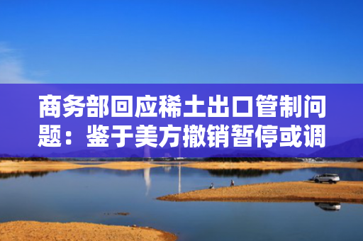 商务部回应稀土出口管制问题：鉴于美方撤销暂停或调整有关对华加征关税，中方相应调整有关关税和非关税对美反制措施