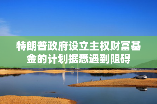 特朗普政府设立主权财富基金的计划据悉遇到阻碍