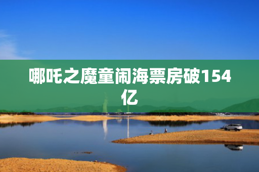 哪吒之魔童闹海票房破154亿
