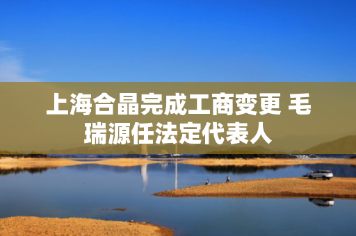 上海合晶完成工商变更 毛瑞源任法定代表人