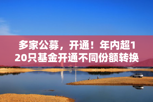 多家公募，开通！年内超120只基金开通不同份额转换业务！