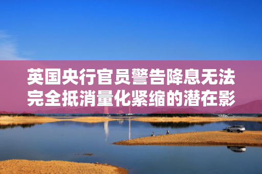 英国央行官员警告降息无法完全抵消量化紧缩的潜在影响