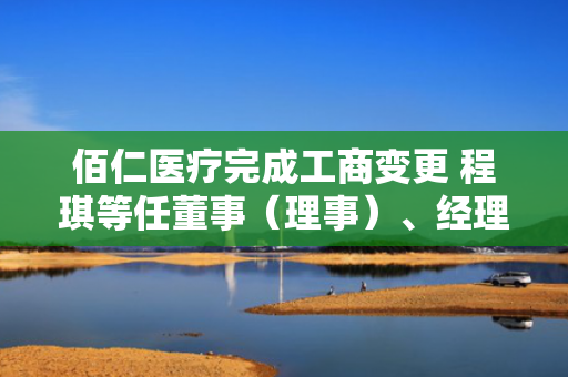 佰仁医疗完成工商变更 程琪等任董事（理事）、经理、监事