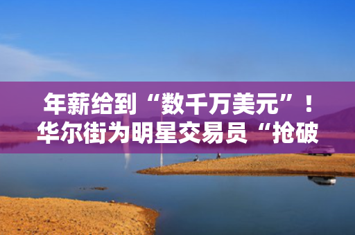 年薪给到“数千万美元”！华尔街为明星交易员“抢破头”