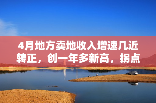 4月地方卖地收入增速几近转正，创一年多新高，拐点来了？