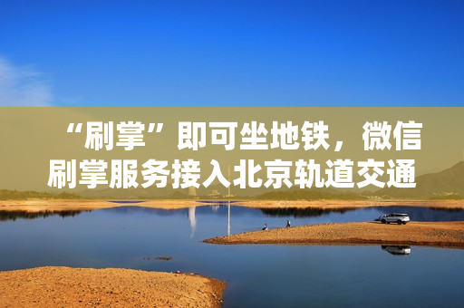 “刷掌”即可坐地铁，微信刷掌服务接入北京轨道交通大兴机场线，助力轨道交通创新变革