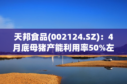 天邦食品(002124.SZ)：4月底母猪产能利用率50%左右，育肥60%左右