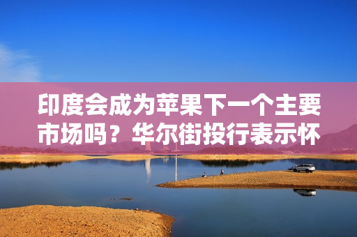 印度会成为苹果下一个主要市场吗？华尔街投行表示怀疑
