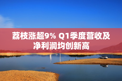 荔枝涨超9% Q1季度营收及净利润均创新高