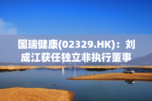 国瑞健康(02329.HK)：刘成江获任独立非执行董事 第1张