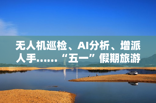无人机巡检、AI分析、增派人手……“五一”假期旅游景点持续升温 物业公司时隔3年再迎“大考”