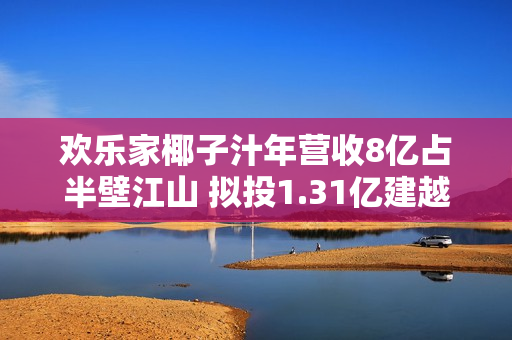 欢乐家椰子汁年营收8亿占半壁江山 拟投1.31亿建越南项目布局上游原料