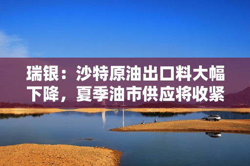 瑞银：沙特原油出口料大幅下降，夏季油市供应将收紧