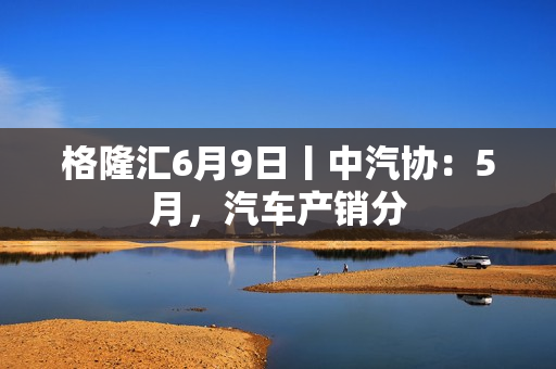 格隆汇6月9日丨中汽协：5月，汽车产销分 第1张