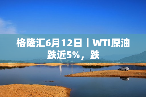格隆汇6月12日丨WTI原油跌近5%，跌